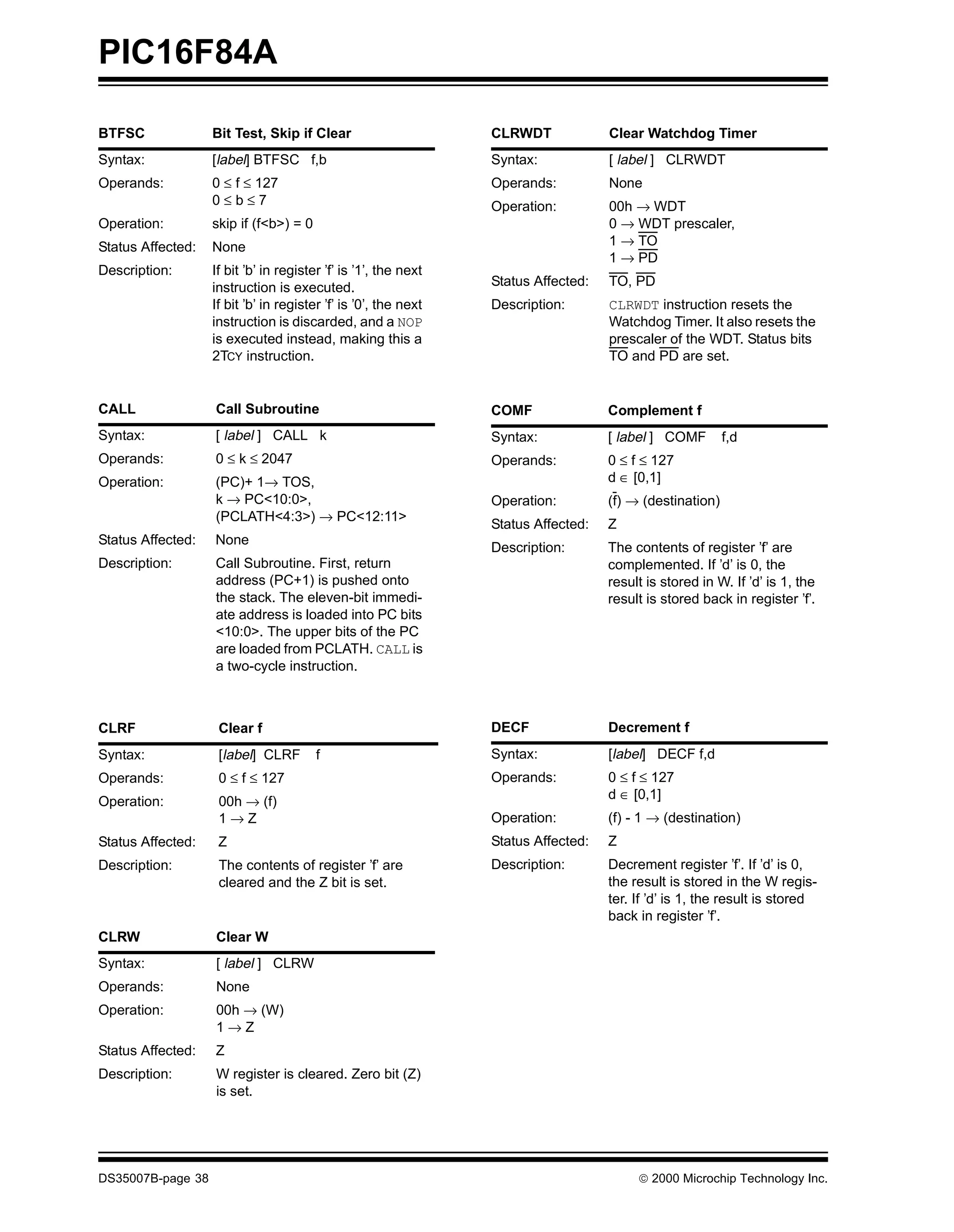 PIC16F84A

BTFSC              Bit Test, Skip if Clear                       CLRWDT             Clear Watchdog Timer
Syntax:            [label] BTFSC f,b                             Syntax:            [ label ] CLRWDT
Operands:          0 ≤ f ≤ 127                                   Operands:          None
                   0≤b≤7                                         Operation:         00h → WDT
Operation:         skip if (f<b>) = 0                                               0 → WDT prescaler,
Status Affected:   None                                                             1 → TO
                                                                                    1 → PD
Description:       If bit ’b’ in register ’f’ is ’1’, the next
                   instruction is executed.                      Status Affected:   TO, PD
                   If bit ’b’ in register ’f’ is ’0’, the next   Description:       CLRWDT instruction resets the
                   instruction is discarded, and a NOP                              Watchdog Timer. It also resets the
                   is executed instead, making this a                               prescaler of the WDT. Status bits
                   2TCY instruction.                                                TO and PD are set.


CALL               Call Subroutine                               COMF               Complement f
Syntax:            [ label ] CALL k                              Syntax:            [ label ] COMF        f,d
Operands:          0 ≤ k ≤ 2047                                  Operands:          0 ≤ f ≤ 127
Operation:         (PC)+ 1→ TOS,                                                    d ∈ [0,1]
                   k → PC<10:0>,                                 Operation:         (f) → (destination)
                   (PCLATH<4:3>) → PC<12:11>
                                                                 Status Affected:   Z
Status Affected:   None
                                                                 Description:       The contents of register ’f’ are
Description:       Call Subroutine. First, return                                   complemented. If ’d’ is 0, the
                   address (PC+1) is pushed onto                                    result is stored in W. If ’d’ is 1, the
                   the stack. The eleven-bit immedi-                                result is stored back in register ’f’.
                   ate address is loaded into PC bits
                   <10:0>. The upper bits of the PC
                   are loaded from PCLATH. CALL is
                   a two-cycle instruction.



CLRF                Clear f                                      DECF               Decrement f
Syntax:             [label] CLRF        f                        Syntax:            [label] DECF f,d
Operands:           0 ≤ f ≤ 127                                  Operands:          0 ≤ f ≤ 127
                                                                                    d ∈ [0,1]
Operation:          00h → (f)
                    1→Z                                          Operation:         (f) - 1 → (destination)
Status Affected:    Z                                            Status Affected:   Z
Description:        The contents of register ’f’ are             Description:       Decrement register ’f’. If ’d’ is 0,
                    cleared and the Z bit is set.                                   the result is stored in the W regis-
                                                                                    ter. If ’d’ is 1, the result is stored
                                                                                    back in register ’f’.
CLRW               Clear W
Syntax:            [ label ] CLRW
Operands:          None
Operation:         00h → (W)
                   1→Z
Status Affected:   Z
Description:       W register is cleared. Zero bit (Z)
                   is set.




DS35007B-page 38                                                                         © 2000 Microchip Technology Inc.
 