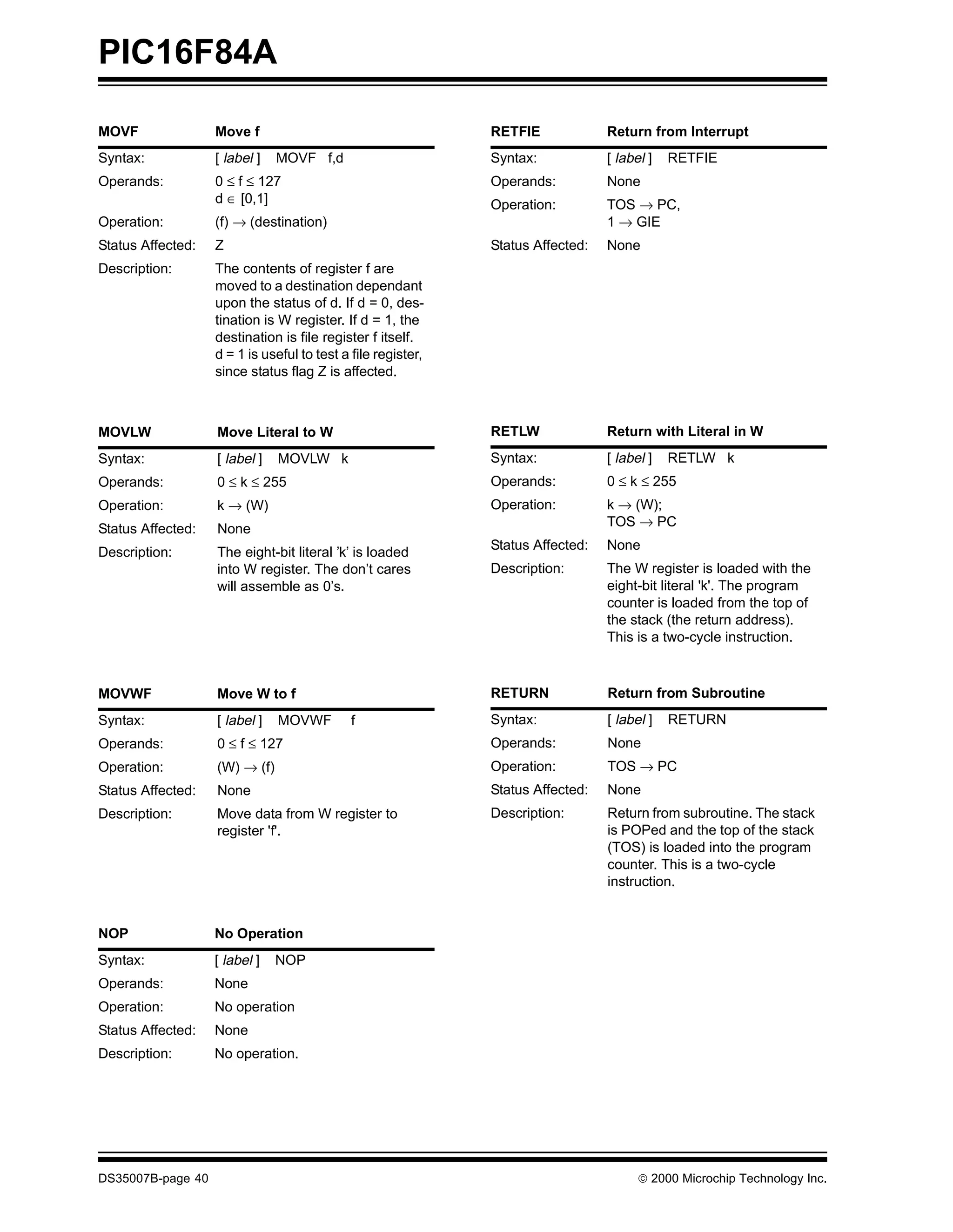 PIC16F84A

MOVF               Move f                                     RETFIE             Return from Interrupt
Syntax:            [ label ]   MOVF f,d                       Syntax:            [ label ]   RETFIE
Operands:          0 ≤ f ≤ 127                                Operands:          None
                   d ∈ [0,1]                                  Operation:         TOS → PC,
Operation:         (f) → (destination)                                           1 → GIE
Status Affected:   Z                                          Status Affected:   None
Description:       The contents of register f are
                   moved to a destination dependant
                   upon the status of d. If d = 0, des-
                   tination is W register. If d = 1, the
                   destination is file register f itself.
                   d = 1 is useful to test a file register,
                   since status flag Z is affected.



MOVLW              Move Literal to W                          RETLW              Return with Literal in W
Syntax:            [ label ]   MOVLW k                        Syntax:            [ label ]   RETLW k
Operands:          0 ≤ k ≤ 255                                Operands:          0 ≤ k ≤ 255
Operation:         k → (W)                                    Operation:         k → (W);
                                                                                 TOS → PC
Status Affected:   None
                                                              Status Affected:   None
Description:       The eight-bit literal ’k’ is loaded
                   into W register. The don’t cares           Description:       The W register is loaded with the
                   will assemble as 0’s.                                         eight-bit literal 'k'. The program
                                                                                 counter is loaded from the top of
                                                                                 the stack (the return address).
                                                                                 This is a two-cycle instruction.



MOVWF              Move W to f                                RETURN             Return from Subroutine
Syntax:            [ label ]   MOVWF         f                Syntax:            [ label ]   RETURN
Operands:          0 ≤ f ≤ 127                                Operands:          None
Operation:         (W) → (f)                                  Operation:         TOS → PC
Status Affected:   None                                       Status Affected:   None
Description:       Move data from W register to               Description:       Return from subroutine. The stack
                   register 'f'.                                                 is POPed and the top of the stack
                                                                                 (TOS) is loaded into the program
                                                                                 counter. This is a two-cycle
                                                                                 instruction.


NOP                No Operation
Syntax:            [ label ]   NOP
Operands:          None
Operation:         No operation
Status Affected:   None
Description:       No operation.




DS35007B-page 40                                                                       © 2000 Microchip Technology Inc.
 