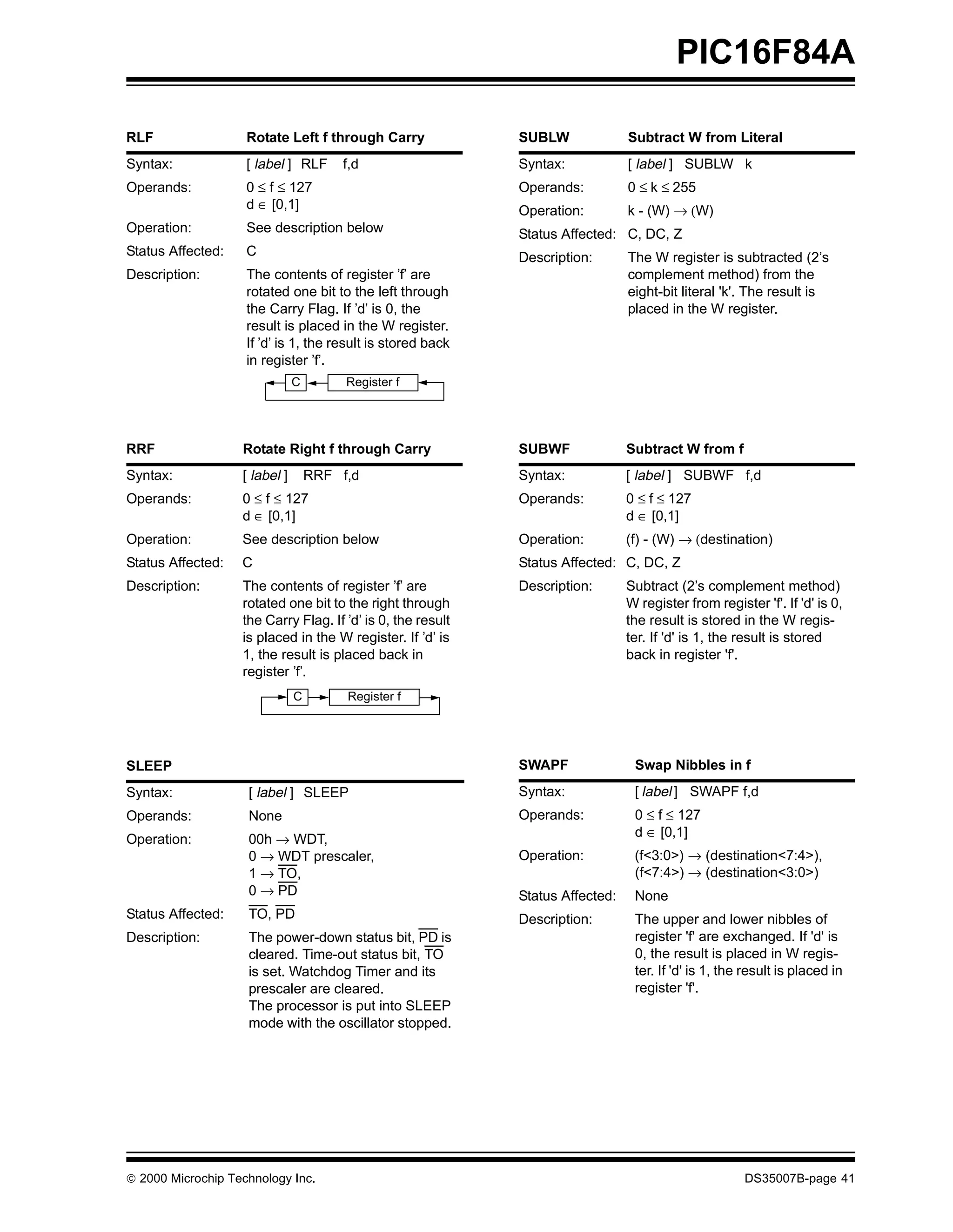 PIC16F84A

RLF                 Rotate Left f through Carry              SUBLW              Subtract W from Literal
Syntax:             [ label ] RLF      f,d                   Syntax:            [ label ] SUBLW k
Operands:           0 ≤ f ≤ 127                              Operands:          0 ≤ k ≤ 255
                    d ∈ [0,1]                                Operation:         k - (W) → (W)
Operation:          See description below                    Status Affected: C, DC, Z
Status Affected:    C                                        Description:       The W register is subtracted (2’s
Description:        The contents of register ’f’ are                            complement method) from the
                    rotated one bit to the left through                         eight-bit literal 'k'. The result is
                    the Carry Flag. If ’d’ is 0, the                            placed in the W register.
                    result is placed in the W register.
                    If ’d’ is 1, the result is stored back
                    in register ’f’.
                               C        Register f




RRF                Rotate Right f through Carry              SUBWF              Subtract W from f
Syntax:            [ label ]       RRF f,d                   Syntax:            [ label ] SUBWF f,d
Operands:          0 ≤ f ≤ 127                               Operands:          0 ≤ f ≤ 127
                   d ∈ [0,1]                                                    d ∈ [0,1]
Operation:         See description below                     Operation:         (f) - (W) → (destination)
Status Affected:   C                                         Status Affected: C, DC, Z
Description:       The contents of register ’f’ are          Description:       Subtract (2’s complement method)
                   rotated one bit to the right through                         W register from register 'f'. If 'd' is 0,
                   the Carry Flag. If ’d’ is 0, the result                      the result is stored in the W regis-
                   is placed in the W register. If ’d’ is                       ter. If 'd' is 1, the result is stored
                   1, the result is placed back in                              back in register 'f'.
                   register ’f’.
                               C        Register f




SLEEP                                                        SWAPF               Swap Nibbles in f
Syntax:             [ label ] SLEEP                          Syntax:             [ label ] SWAPF f,d
Operands:           None                                     Operands:           0 ≤ f ≤ 127
                                                                                 d ∈ [0,1]
Operation:          00h → WDT,
                    0 → WDT prescaler,                       Operation:          (f<3:0>) → (destination<7:4>),
                    1 → TO,                                                      (f<7:4>) → (destination<3:0>)
                    0 → PD                                   Status Affected:    None
Status Affected:    TO, PD                                   Description:        The upper and lower nibbles of
Description:        The power-down status bit, PD is                             register 'f' are exchanged. If 'd' is
                    cleared. Time-out status bit, TO                             0, the result is placed in W regis-
                    is set. Watchdog Timer and its                               ter. If 'd' is 1, the result is placed in
                    prescaler are cleared.                                       register 'f'.
                    The processor is put into SLEEP
                    mode with the oscillator stopped.




© 2000 Microchip Technology Inc.                                                                      DS35007B-page 41
 