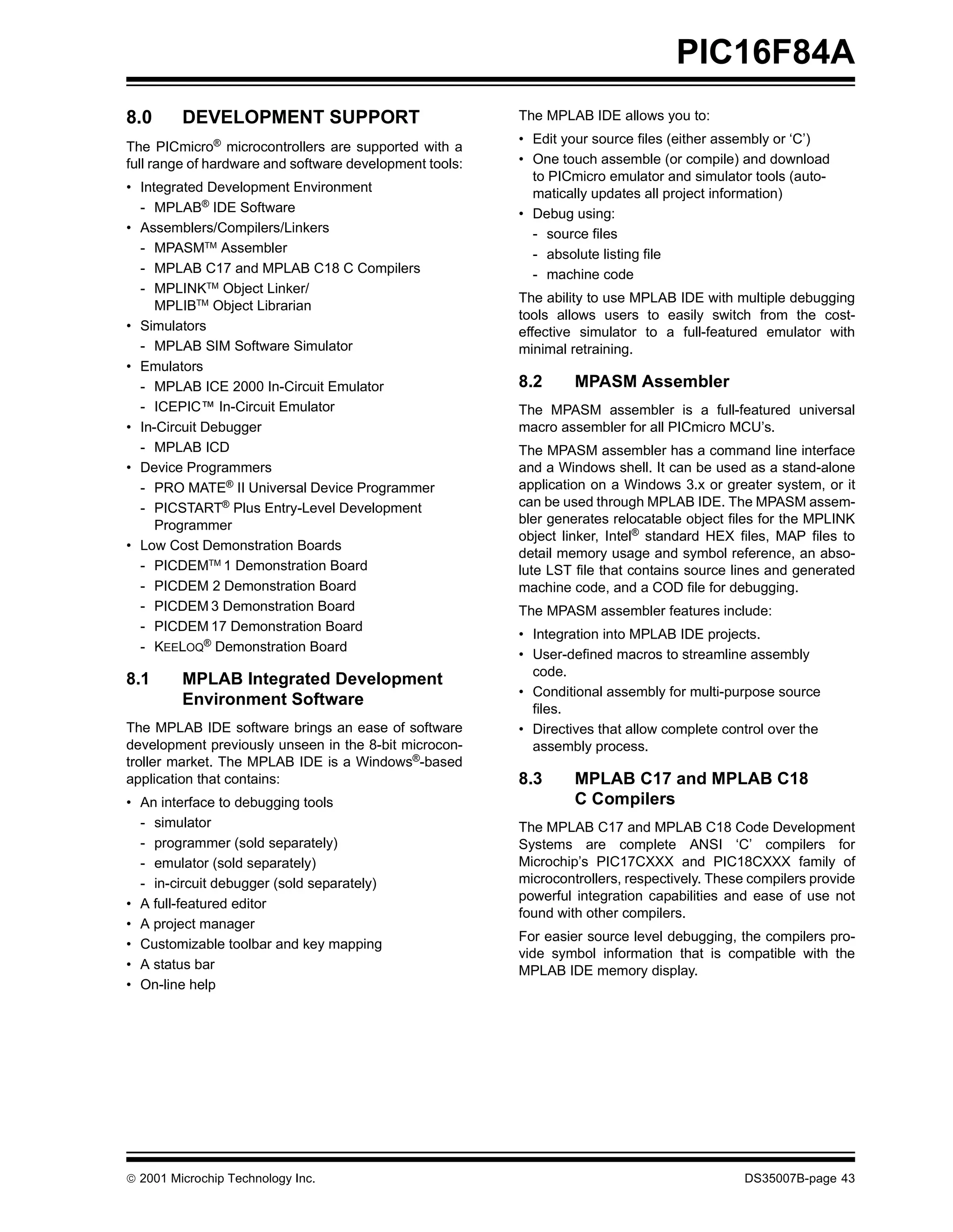 PIC16F84A
8.0      DEVELOPMENT SUPPORT                             The MPLAB IDE allows you to:
                                                         • Edit your source files (either assembly or ‘C’)
The PICmicro® microcontrollers are supported with a
full range of hardware and software development tools:   • One touch assemble (or compile) and download
                                                           to PICmicro emulator and simulator tools (auto-
• Integrated Development Environment                       matically updates all project information)
  - MPLAB® IDE Software                                  • Debug using:
• Assemblers/Compilers/Linkers                             - source files
  - MPASMTM Assembler                                      - absolute listing file
  - MPLAB C17 and MPLAB C18 C Compilers                    - machine code
  - MPLINKTM Object Linker/
                                                         The ability to use MPLAB IDE with multiple debugging
     MPLIBTM Object Librarian
                                                         tools allows users to easily switch from the cost-
• Simulators                                             effective simulator to a full-featured emulator with
  - MPLAB SIM Software Simulator                         minimal retraining.
• Emulators
  - MPLAB ICE 2000 In-Circuit Emulator                   8.2      MPASM Assembler
  - ICEPIC™ In-Circuit Emulator                          The MPASM assembler is a full-featured universal
• In-Circuit Debugger                                    macro assembler for all PICmicro MCU’s.
  - MPLAB ICD                                            The MPASM assembler has a command line interface
• Device Programmers                                     and a Windows shell. It can be used as a stand-alone
  - PRO MATE® II Universal Device Programmer             application on a Windows 3.x or greater system, or it
  - PICSTART® Plus Entry-Level Development               can be used through MPLAB IDE. The MPASM assem-
     Programmer                                          bler generates relocatable object files for the MPLINK
                                                         object linker, Intel® standard HEX files, MAP files to
• Low Cost Demonstration Boards
                                                         detail memory usage and symbol reference, an abso-
  - PICDEMTM 1 Demonstration Board                       lute LST file that contains source lines and generated
  - PICDEM 2 Demonstration Board                         machine code, and a COD file for debugging.
  - PICDEM 3 Demonstration Board                         The MPASM assembler features include:
  - PICDEM 17 Demonstration Board
                                                         • Integration into MPLAB IDE projects.
  - KEELOQ® Demonstration Board
                                                         • User-defined macros to streamline assembly
                                                           code.
8.1      MPLAB Integrated Development
                                                         • Conditional assembly for multi-purpose source
         Environment Software
                                                           files.
The MPLAB IDE software brings an ease of software        • Directives that allow complete control over the
development previously unseen in the 8-bit microcon-       assembly process.
troller market. The MPLAB IDE is a Windows®-based
application that contains:                               8.3      MPLAB C17 and MPLAB C18
• An interface to debugging tools                                 C Compilers
  - simulator                                            The MPLAB C17 and MPLAB C18 Code Development
  - programmer (sold separately)                         Systems are complete ANSI ‘C’ compilers for
  - emulator (sold separately)                           Microchip’s PIC17CXXX and PIC18CXXX family of
  - in-circuit debugger (sold separately)                microcontrollers, respectively. These compilers provide
                                                         powerful integration capabilities and ease of use not
• A full-featured editor
                                                         found with other compilers.
• A project manager
                                                         For easier source level debugging, the compilers pro-
• Customizable toolbar and key mapping
                                                         vide symbol information that is compatible with the
• A status bar                                           MPLAB IDE memory display.
• On-line help




© 2001 Microchip Technology Inc.                                                             DS35007B-page 43
 