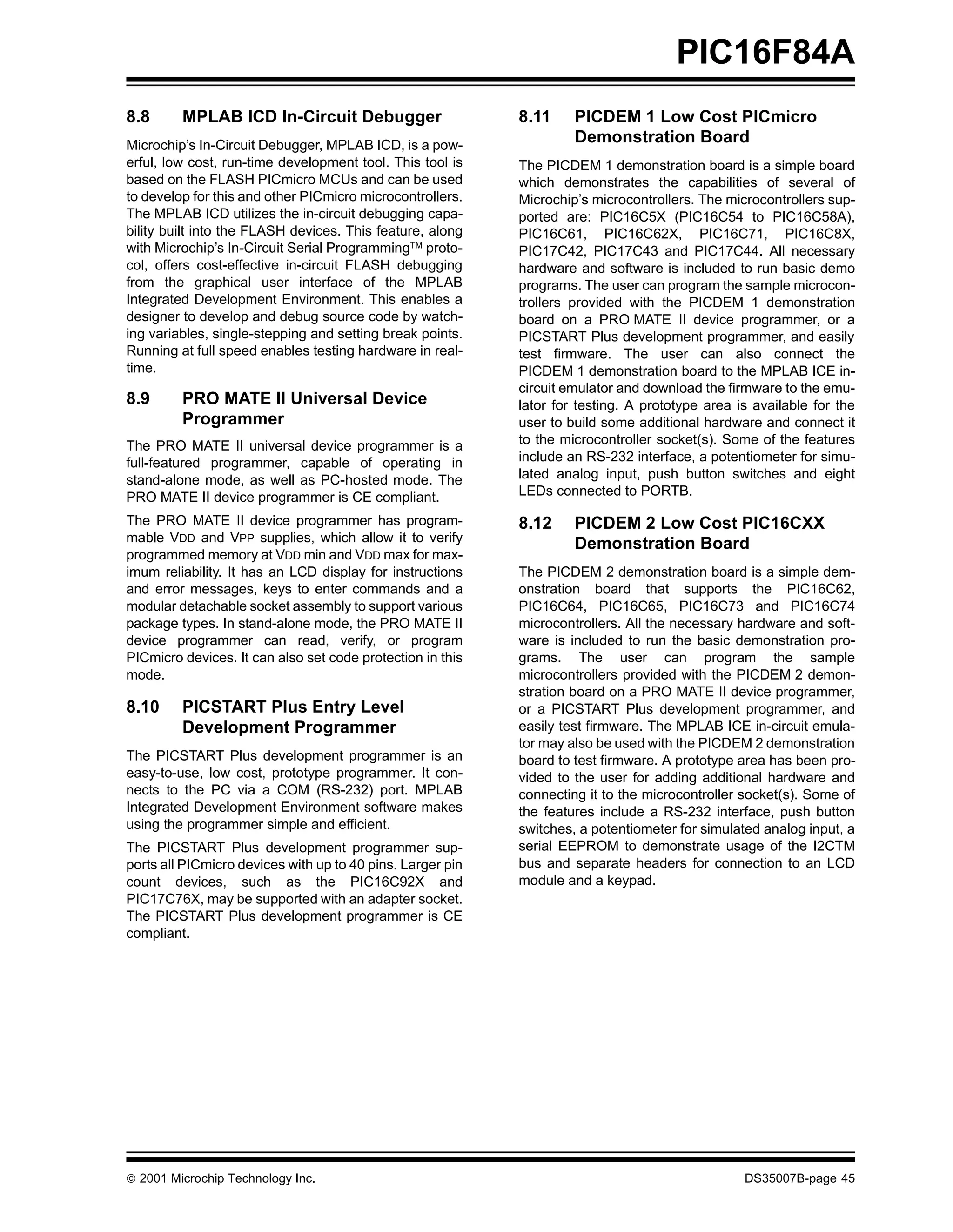 PIC16F84A
8.8      MPLAB ICD In-Circuit Debugger                      8.11     PICDEM 1 Low Cost PICmicro
Microchip’s In-Circuit Debugger, MPLAB ICD, is a pow-
                                                                     Demonstration Board
erful, low cost, run-time development tool. This tool is    The PICDEM 1 demonstration board is a simple board
based on the FLASH PICmicro MCUs and can be used            which demonstrates the capabilities of several of
to develop for this and other PICmicro microcontrollers.    Microchip’s microcontrollers. The microcontrollers sup-
The MPLAB ICD utilizes the in-circuit debugging capa-       ported are: PIC16C5X (PIC16C54 to PIC16C58A),
bility built into the FLASH devices. This feature, along    PIC16C61, PIC16C62X, PIC16C71, PIC16C8X,
with Microchip’s In-Circuit Serial ProgrammingTM proto-     PIC17C42, PIC17C43 and PIC17C44. All necessary
col, offers cost-effective in-circuit FLASH debugging       hardware and software is included to run basic demo
from the graphical user interface of the MPLAB              programs. The user can program the sample microcon-
Integrated Development Environment. This enables a          trollers provided with the PICDEM 1 demonstration
designer to develop and debug source code by watch-         board on a PRO MATE II device programmer, or a
ing variables, single-stepping and setting break points.    PICSTART Plus development programmer, and easily
Running at full speed enables testing hardware in real-     test firmware. The user can also connect the
time.                                                       PICDEM 1 demonstration board to the MPLAB ICE in-
                                                            circuit emulator and download the firmware to the emu-
8.9      PRO MATE II Universal Device                       lator for testing. A prototype area is available for the
         Programmer                                         user to build some additional hardware and connect it
The PRO MATE II universal device programmer is a            to the microcontroller socket(s). Some of the features
full-featured programmer, capable of operating in           include an RS-232 interface, a potentiometer for simu-
stand-alone mode, as well as PC-hosted mode. The            lated analog input, push button switches and eight
PRO MATE II device programmer is CE compliant.              LEDs connected to PORTB.

The PRO MATE II device programmer has program-              8.12     PICDEM 2 Low Cost PIC16CXX
mable VDD and VPP supplies, which allow it to verify                 Demonstration Board
programmed memory at VDD min and VDD max for max-
imum reliability. It has an LCD display for instructions    The PICDEM 2 demonstration board is a simple dem-
and error messages, keys to enter commands and a            onstration board that supports the PIC16C62,
modular detachable socket assembly to support various       PIC16C64, PIC16C65, PIC16C73 and PIC16C74
package types. In stand-alone mode, the PRO MATE II         microcontrollers. All the necessary hardware and soft-
device programmer can read, verify, or program              ware is included to run the basic demonstration pro-
PICmicro devices. It can also set code protection in this   grams. The user can program the sample
mode.                                                       microcontrollers provided with the PICDEM 2 demon-
                                                            stration board on a PRO MATE II device programmer,
8.10     PICSTART Plus Entry Level                          or a PICSTART Plus development programmer, and
         Development Programmer                             easily test firmware. The MPLAB ICE in-circuit emula-
                                                            tor may also be used with the PICDEM 2 demonstration
The PICSTART Plus development programmer is an              board to test firmware. A prototype area has been pro-
easy-to-use, low cost, prototype programmer. It con-        vided to the user for adding additional hardware and
nects to the PC via a COM (RS-232) port. MPLAB              connecting it to the microcontroller socket(s). Some of
Integrated Development Environment software makes           the features include a RS-232 interface, push button
using the programmer simple and efficient.                  switches, a potentiometer for simulated analog input, a
The PICSTART Plus development programmer sup-               serial EEPROM to demonstrate usage of the I2CTM
ports all PICmicro devices with up to 40 pins. Larger pin   bus and separate headers for connection to an LCD
count devices, such as the PIC16C92X and                    module and a keypad.
PIC17C76X, may be supported with an adapter socket.
The PICSTART Plus development programmer is CE
compliant.




© 2001 Microchip Technology Inc.                                                                 DS35007B-page 45
 