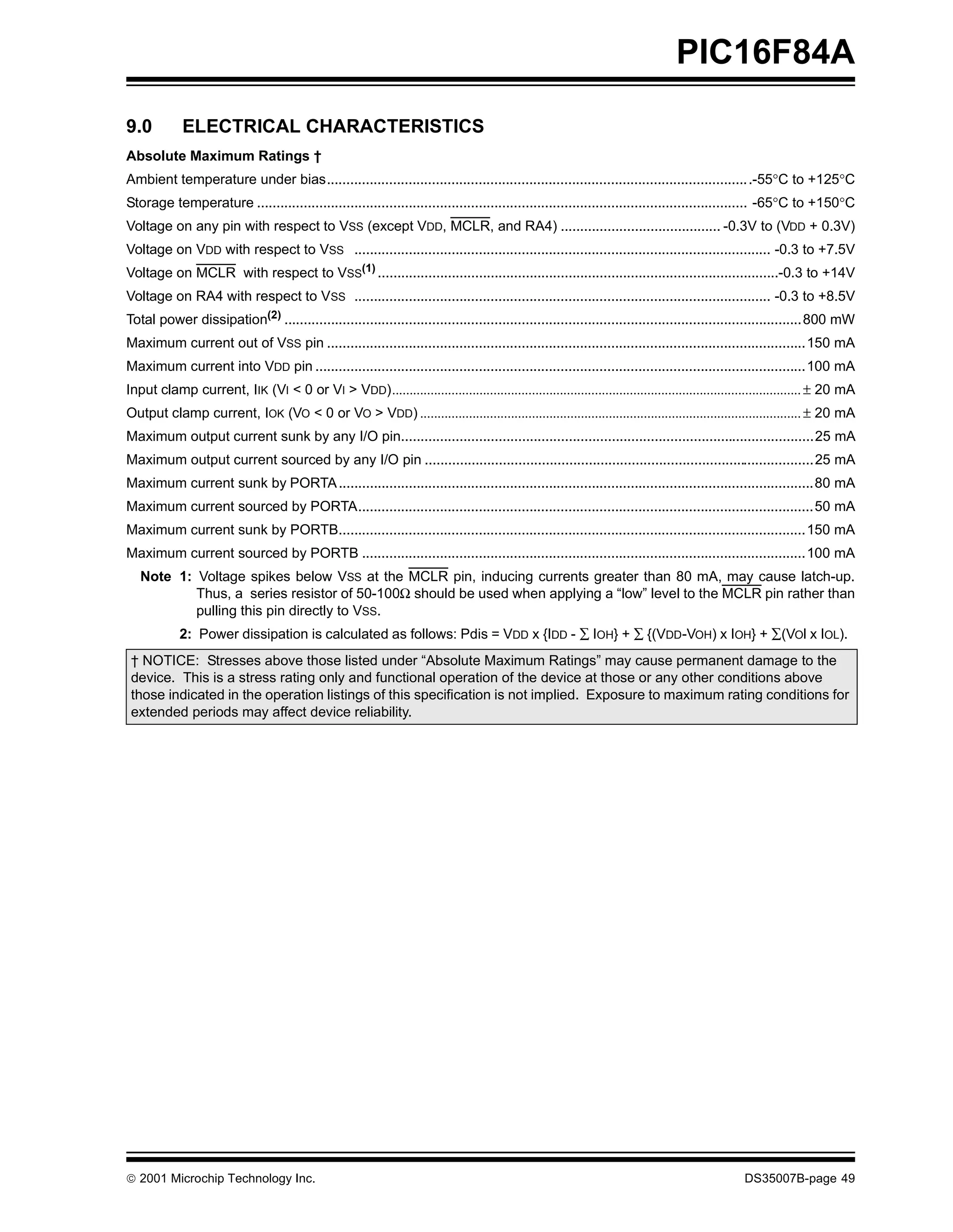 PIC16F84A

9.0          ELECTRICAL CHARACTERISTICS
Absolute Maximum Ratings †
Ambient temperature under bias.............................................................................................................-55°C to +125°C
Storage temperature .............................................................................................................................. -65°C to +150°C
Voltage on any pin with respect to VSS (except VDD, MCLR, and RA4) ......................................... -0.3V to (VDD + 0.3V)
Voltage on VDD with respect to VSS ........................................................................................................... -0.3 to +7.5V
Voltage on MCLR with respect to VSS(1) .......................................................................................................-0.3 to +14V
Voltage on RA4 with respect to VSS ........................................................................................................... -0.3 to +8.5V
Total power dissipation(2) .....................................................................................................................................800 mW
Maximum current out of VSS pin ...........................................................................................................................150 mA
Maximum current into VDD pin ..............................................................................................................................100 mA
Input clamp current, IIK (VI < 0 or VI > VDD)..................................................................................................................... ± 20 mA
Output clamp current, IOK (VO < 0 or VO > VDD) ............................................................................................................. ± 20 mA
Maximum output current sunk by any I/O pin..........................................................................................................25 mA
Maximum output current sourced by any I/O pin ....................................................................................................25 mA
Maximum current sunk by PORTA ..........................................................................................................................80 mA
Maximum current sourced by PORTA.....................................................................................................................50 mA
Maximum current sunk by PORTB........................................................................................................................150 mA
Maximum current sourced by PORTB ..................................................................................................................100 mA
   Note 1: Voltage spikes below VSS at the MCLR pin, inducing currents greater than 80 mA, may cause latch-up.
           Thus, a series resistor of 50-100Ω should be used when applying a “low” level to the MCLR pin rather than
           pulling this pin directly to VSS.
            2: Power dissipation is calculated as follows: Pdis = VDD x {IDD - ∑ IOH} + ∑ {(VDD-VOH) x IOH} + ∑(VOl x IOL).
 † NOTICE: Stresses above those listed under “Absolute Maximum Ratings” may cause permanent damage to the
 device. This is a stress rating only and functional operation of the device at those or any other conditions above
 those indicated in the operation listings of this specification is not implied. Exposure to maximum rating conditions for
 extended periods may affect device reliability.




© 2001 Microchip Technology Inc.                                                                                                                DS35007B-page 49
 