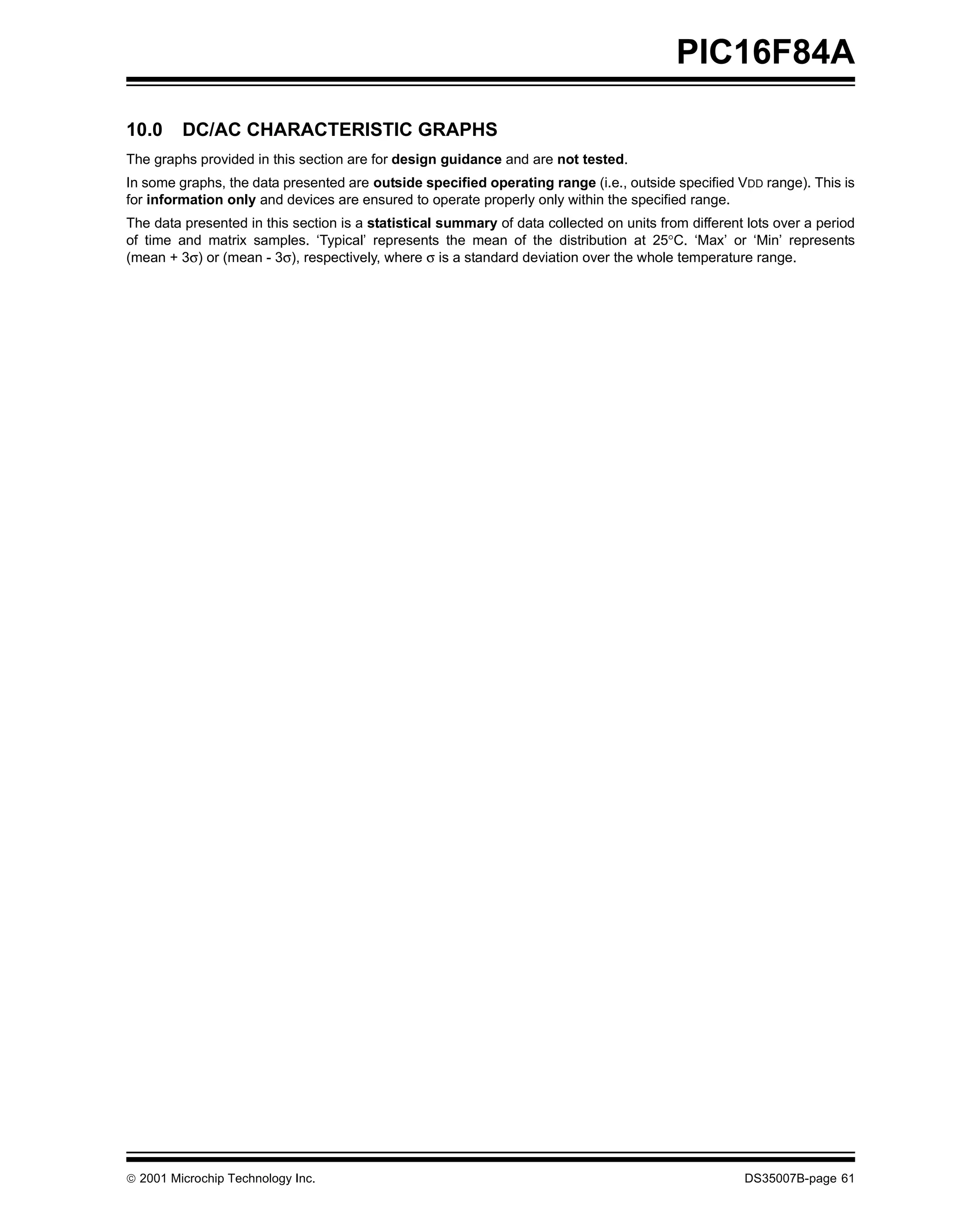 PIC16F84A

10.0     DC/AC CHARACTERISTIC GRAPHS
The graphs provided in this section are for design guidance and are not tested.
In some graphs, the data presented are outside specified operating range (i.e., outside specified VDD range). This is
for information only and devices are ensured to operate properly only within the specified range.
The data presented in this section is a statistical summary of data collected on units from different lots over a period
of time and matrix samples. ‘Typical’ represents the mean of the distribution at 25°C. ‘Max’ or ‘Min’ represents
(mean + 3σ) or (mean - 3σ), respectively, where σ is a standard deviation over the whole temperature range.




© 2001 Microchip Technology Inc.                                                                     DS35007B-page 61
 