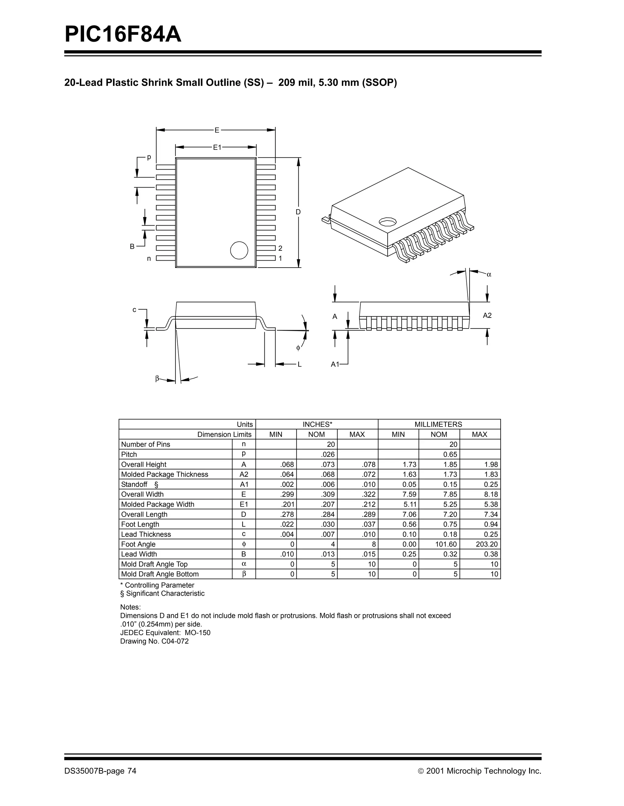 PIC16F84A
20-Lead Plastic Shrink Small Outline (SS) – 209 mil, 5.30 mm (SSOP)



                                           E

                                           E1
                    p




                                                                      D



               B                                             2
                    n                                        1

                                                                                                                          α




                c
                                                                                 A                                       A2



                                                                      φ

                                                                      L         A1
                        β




                                                Units                     INCHES*                       MILLIMETERS
                                     Dimension Limits     MIN               NOM      MAX         MIN        NOM        MAX
            Number of Pins                        n                             20                               20
            Pitch                                 p                           .026                             0.65
            Overall Height                       A            .068            .073     .078         1.73       1.85       1.98
            Molded Package Thickness             A2           .064            .068     .072         1.63       1.73       1.83
            Standoff §                           A1           .002            .006     .010         0.05       0.15       0.25
            Overall Width                        E            .299            .309     .322         7.59       7.85       8.18
            Molded Package Width                 E1            .201           .207     .212         5.11       5.25       5.38
            Overall Length                       D            .278            .284     .289         7.06       7.20       7.34
            Foot Length                          L            .022            .030     .037         0.56       0.75       0.94
            Lead Thickness                       c            .004            .007     .010         0.10       0.18       0.25
            Foot Angle                            φ               0              4        8         0.00     101.60     203.20
            Lead Width                            B           .010            .013     .015         0.25       0.32       0.38
            Mold Draft Angle Top                  α               0              5       10            0          5         10
            Mold Draft Angle Bottom               β               0              5       10            0          5         10
            * Controlling Parameter
            § Significant Characteristic
            Notes:
            Dimensions D and E1 do not include mold flash or protrusions. Mold flash or protrusions shall not exceed
            .010” (0.254mm) per side.
            JEDEC Equivalent: MO-150
            Drawing No. C04-072




DS35007B-page 74                                                                                         © 2001 Microchip Technology Inc.
 