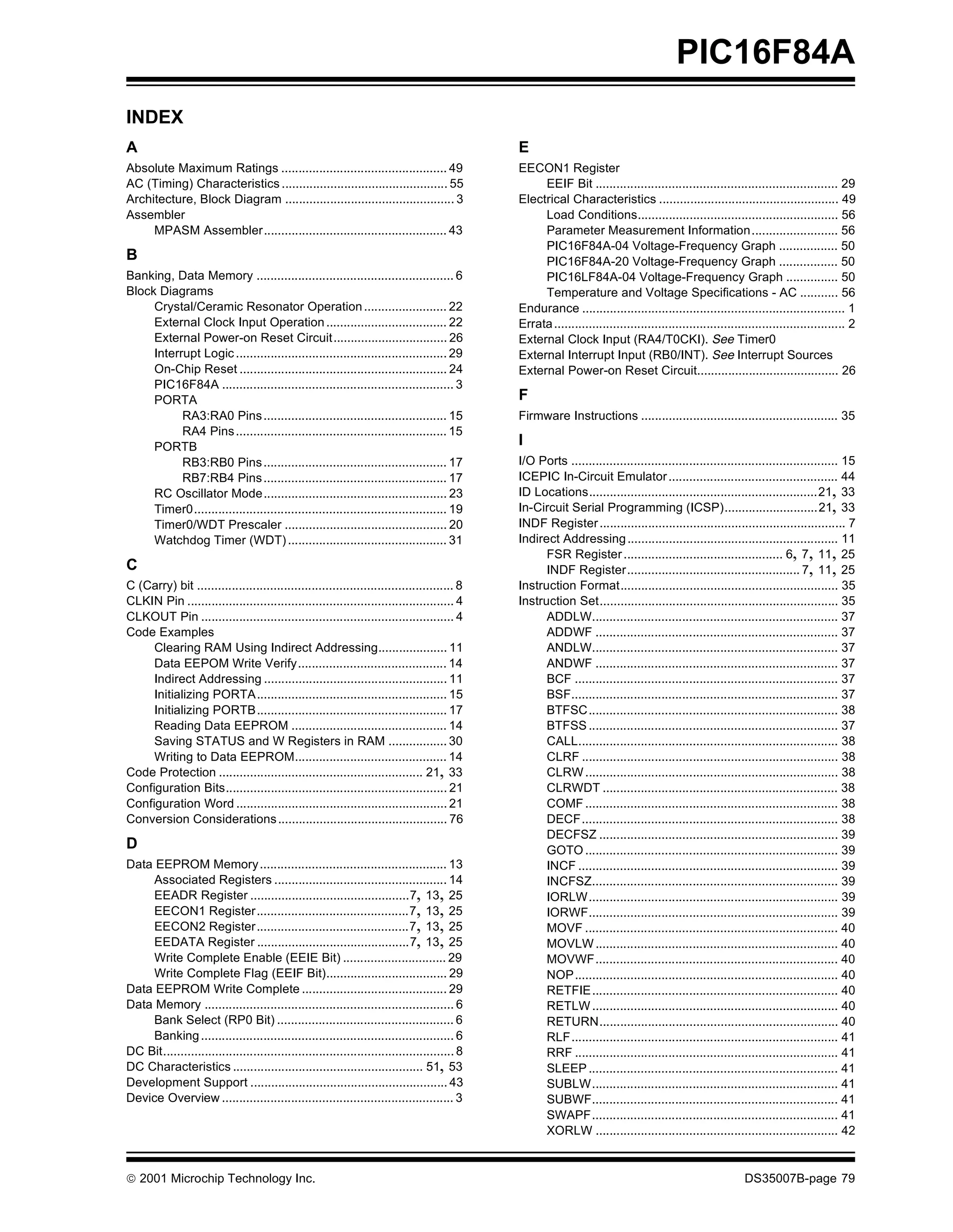 PIC16F84A
INDEX
A                                                                                              E
Absolute Maximum Ratings ................................................ 49                   EECON1 Register
AC (Timing) Characteristics ................................................ 55                     EEIF Bit ...................................................................... 29
Architecture, Block Diagram ................................................. 3                Electrical Characteristics .................................................... 49
Assembler                                                                                           Load Conditions.......................................................... 56
     MPASM Assembler..................................................... 43                        Parameter Measurement Information......................... 56
                                                                                                    PIC16F84A-04 Voltage-Frequency Graph ................. 50
B                                                                                                   PIC16F84A-20 Voltage-Frequency Graph ................. 50
Banking, Data Memory ......................................................... 6                    PIC16LF84A-04 Voltage-Frequency Graph ............... 50
Block Diagrams                                                                                      Temperature and Voltage Specifications - AC ........... 56
     Crystal/Ceramic Resonator Operation ........................ 22                           Endurance ............................................................................ 1
     External Clock Input Operation ................................... 22                     Errata .................................................................................... 2
     External Power-on Reset Circuit................................. 26                       External Clock Input (RA4/T0CKI). See Timer0
     Interrupt Logic ............................................................. 29          External Interrupt Input (RB0/INT). See Interrupt Sources
     On-Chip Reset ............................................................ 24             External Power-on Reset Circuit......................................... 26
     PIC16F84A ................................................................... 3
     PORTA                                                                                     F
           RA3:RA0 Pins ..................................................... 15               Firmware Instructions ......................................................... 35
           RA4 Pins ............................................................. 15
     PORTB                                                                                     I
           RB3:RB0 Pins ..................................................... 17               I/O Ports ............................................................................. 15
           RB7:RB4 Pins ..................................................... 17               ICEPIC In-Circuit Emulator ................................................. 44
     RC Oscillator Mode..................................................... 23                ID Locations..................................................................21, 33
     Timer0......................................................................... 19        In-Circuit Serial Programming (ICSP)...........................21, 33
     Timer0/WDT Prescaler ............................................... 20                   INDF Register ....................................................................... 7
     Watchdog Timer (WDT) .............................................. 31                    Indirect Addressing ............................................................. 11
                                                                                                     FSR Register .............................................. 6, 7, 11, 25
C                                                                                                    INDF Register.................................................. 7, 11, 25
C (Carry) bit .......................................................................... 8     Instruction Format............................................................... 35
CLKIN Pin ............................................................................. 4      Instruction Set..................................................................... 35
CLKOUT Pin ......................................................................... 4               ADDLW....................................................................... 37
Code Examples                                                                                        ADDWF ...................................................................... 37
     Clearing RAM Using Indirect Addressing.................... 11                                   ANDLW....................................................................... 37
     Data EEPOM Write Verify........................................... 14                           ANDWF ...................................................................... 37
     Indirect Addressing ..................................................... 11                    BCF ............................................................................ 37
     Initializing PORTA....................................................... 15                    BSF............................................................................. 37
     Initializing PORTB....................................................... 17                    BTFSC........................................................................ 38
     Reading Data EEPROM ............................................. 14                            BTFSS ........................................................................ 37
     Saving STATUS and W Registers in RAM ................. 30                                       CALL........................................................................... 38
     Writing to Data EEPROM............................................ 14                           CLRF .......................................................................... 38
Code Protection ........................................................... 21, 33                   CLRW ......................................................................... 38
Configuration Bits................................................................ 21                CLRWDT .................................................................... 38
Configuration Word ............................................................. 21                  COMF ......................................................................... 38
Conversion Considerations ................................................. 76                       DECF.......................................................................... 38
                                                                                                     DECFSZ ..................................................................... 39
D                                                                                                    GOTO ......................................................................... 39
Data EEPROM Memory ...................................................... 13                         INCF ........................................................................... 39
     Associated Registers .................................................. 14                      INCFSZ....................................................................... 39
     EEADR Register ..............................................7, 13, 25                          IORLW ........................................................................ 39
     EECON1 Register............................................7, 13, 25                            IORWF........................................................................ 39
     EECON2 Register............................................7, 13, 25                            MOVF ......................................................................... 40
     EEDATA Register ............................................7, 13, 25                           MOVLW ...................................................................... 40
     Write Complete Enable (EEIE Bit) .............................. 29                              MOVWF...................................................................... 40
     Write Complete Flag (EEIF Bit)................................... 29                            NOP............................................................................ 40
Data EEPROM Write Complete .......................................... 29                             RETFIE....................................................................... 40
Data Memory ........................................................................ 6               RETLW ....................................................................... 40
     Bank Select (RP0 Bit) ................................................... 6                     RETURN..................................................................... 40
     Banking ......................................................................... 6             RLF............................................................................. 41
DC Bit.................................................................................... 8         RRF ............................................................................ 41
DC Characteristics ....................................................... 51, 53                    SLEEP ........................................................................ 41
Development Support ......................................................... 43                     SUBLW....................................................................... 41
Device Overview ................................................................... 3                SUBWF....................................................................... 41
                                                                                                     SWAPF....................................................................... 41
                                                                                                     XORLW ...................................................................... 42


© 2001 Microchip Technology Inc.                                                                                                                             DS35007B-page 79
 
