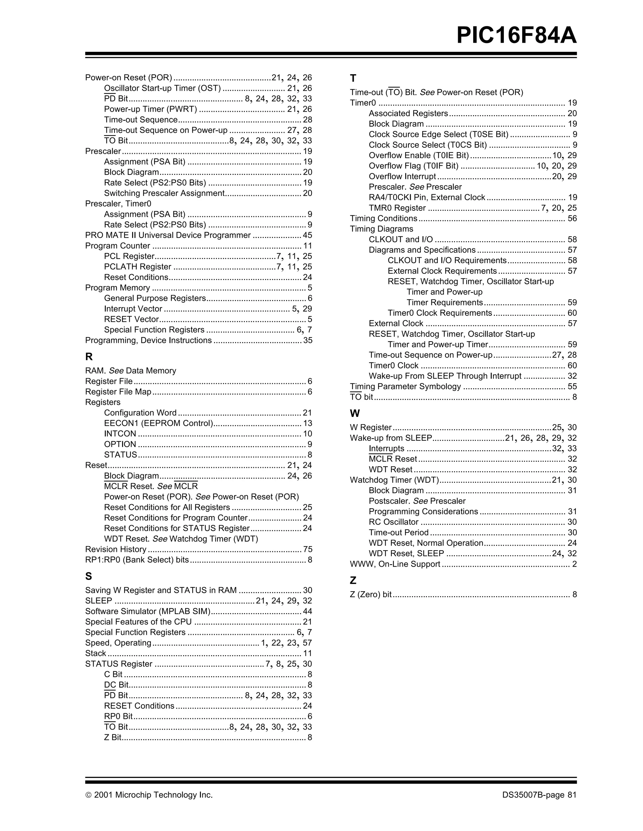 PIC16F84A
Power-on Reset (POR) ..........................................21, 24, 26                      T
    Oscillator Start-up Timer (OST) ........................... 21, 26
                                                                                               Time-out (TO) Bit. See Power-on Reset (POR)
    PD Bit................................................. 8, 24, 28, 32, 33
                                                                                               Timer0 ................................................................................ 19
    Power-up Timer (PWRT) ..................................... 21, 26
                                                                                                    Associated Registers.................................................. 20
    Time-out Sequence..................................................... 28
                                                                                                    Block Diagram ............................................................ 19
    Time-out Sequence on Power-up ........................ 27, 28
                                                                                                    Clock Source Edge Select (T0SE Bit) .......................... 9
    TO Bit...........................................8, 24, 28, 30, 32, 33
                                                                                                    Clock Source Select (T0CS Bit) ................................... 9
Prescaler ............................................................................. 19
                                                                                                    Overflow Enable (T0IE Bit) ...................................10, 29
    Assignment (PSA Bit) ................................................. 19
                                                                                                    Overflow Flag (T0IF Bit) ................................ 10, 20, 29
    Block Diagram............................................................. 20
                                                                                                    Overflow Interrupt .................................................20, 29
    Rate Select (PS2:PS0 Bits) ........................................ 19
                                                                                                    Prescaler. See Prescaler
    Switching Prescaler Assignment................................. 20
                                                                                                    RA4/T0CKI Pin, External Clock .................................. 19
Prescaler, Timer0
                                                                                                    TMR0 Register ................................................ 7, 20, 25
    Assignment (PSA Bit) ................................................... 9
                                                                                               Timing Conditions ............................................................... 56
    Rate Select (PS2:PS0 Bits) .......................................... 9
                                                                                               Timing Diagrams
PRO MATE II Universal Device Programmer ..................... 45
                                                                                                    CLKOUT and I/O ........................................................ 58
Program Counter ................................................................ 11
                                                                                                    Diagrams and Specifications ...................................... 57
    PCL Register....................................................7, 11, 25
                                                                                                            CLKOUT and I/O Requirements......................... 58
    PCLATH Register ............................................7, 11, 25
                                                                                                            External Clock Requirements ............................. 57
    Reset Conditions......................................................... 24
                                                                                                            RESET, Watchdog Timer, Oscillator Start-up
Program Memory .................................................................. 5
                                                                                                                    Timer and Power-up
    General Purpose Registers........................................... 6
                                                                                                                    Timer Requirements................................... 59
    Interrupt Vector ...................................................... 5, 29
                                                                                                            Timer0 Clock Requirements ............................... 60
    RESET Vector............................................................... 5
                                                                                                    External Clock ............................................................ 57
    Special Function Registers ...................................... 6, 7
                                                                                                    RESET, Watchdog Timer, Oscillator Start-up
Programming, Device Instructions ...................................... 35
                                                                                                            Timer and Power-up Timer................................. 59
R                                                                                                   Time-out Sequence on Power-up.........................27, 28
                                                                                                    Timer0 Clock .............................................................. 60
RAM. See Data Memory
                                                                                                    Wake-up From SLEEP Through Interrupt .................. 32
Register File .......................................................................... 6
                                                                                               Timing Parameter Symbology ............................................ 55
Register File Map .................................................................. 6
                                                                                               TO bit .................................................................................... 8
Registers
    Configuration Word ..................................................... 21                W
    EECON1 (EEPROM Control)...................................... 13                           W Register ....................................................................25, 30
    INTCON ...................................................................... 10
                                                                                               Wake-up from SLEEP...............................21, 26, 28, 29, 32
    OPTION ........................................................................ 9
                                                                                                   Interrupts ..............................................................32, 33
    STATUS........................................................................ 8               MCLR Reset ............................................................... 32
Reset............................................................................ 21, 24
                                                                                                   WDT Reset ................................................................. 32
    Block Diagram...................................................... 24, 26
                                                                                               Watchdog Timer (WDT)................................................21, 30
    MCLR Reset. See MCLR                                                                           Block Diagram ............................................................ 31
    Power-on Reset (POR). See Power-on Reset (POR)
                                                                                                   Postscaler. See Prescaler
    Reset Conditions for All Registers .............................. 25
                                                                                                   Programming Considerations ..................................... 31
    Reset Conditions for Program Counter....................... 24
                                                                                                   RC Oscillator .............................................................. 30
    Reset Conditions for STATUS Register...................... 24
                                                                                                   Time-out Period .......................................................... 30
    WDT Reset. See Watchdog Timer (WDT)
                                                                                                   WDT Reset, Normal Operation................................... 24
Revision History .................................................................. 75
                                                                                                   WDT Reset, SLEEP .............................................24, 32
RP1:RP0 (Bank Select) bits .................................................. 8
                                                                                               WWW, On-Line Support ....................................................... 2
S                                                                                              Z
Saving W Register and STATUS in RAM ........................... 30
                                                                                               Z (Zero) bit ............................................................................ 8
SLEEP ............................................................ 21, 24, 29, 32
Software Simulator (MPLAB SIM)....................................... 44
Special Features of the CPU .............................................. 21
Special Function Registers .............................................. 6, 7
Speed, Operating .............................................. 1, 22, 23, 57
Stack ................................................................................... 11
STATUS Register ............................................... 7, 8, 25, 30
     C Bit .............................................................................. 8
     DC Bit............................................................................ 8
     PD Bit................................................. 8, 24, 28, 32, 33
     RESET Conditions ...................................................... 24
     RP0 Bit.......................................................................... 6
     TO Bit...........................................8, 24, 28, 30, 32, 33
     Z Bit............................................................................... 8




© 2001 Microchip Technology Inc.                                                                                                                             DS35007B-page 81
 