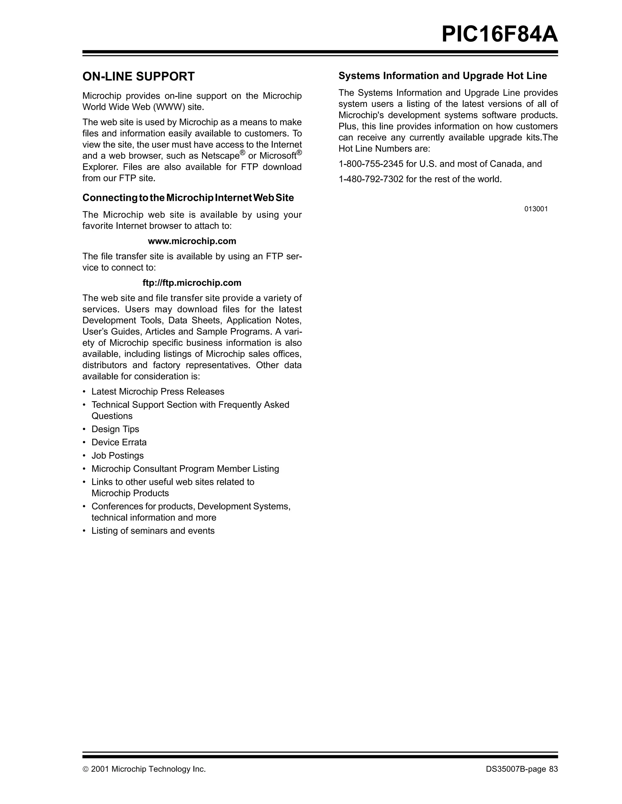 PIC16F84A
ON-LINE SUPPORT                                             Systems Information and Upgrade Hot Line
Microchip provides on-line support on the Microchip         The Systems Information and Upgrade Line provides
World Wide Web (WWW) site.                                  system users a listing of the latest versions of all of
                                                            Microchip's development systems software products.
The web site is used by Microchip as a means to make        Plus, this line provides information on how customers
files and information easily available to customers. To     can receive any currently available upgrade kits.The
view the site, the user must have access to the Internet    Hot Line Numbers are:
and a web browser, such as Netscape® or Microsoft®
Explorer. Files are also available for FTP download         1-800-755-2345 for U.S. and most of Canada, and
from our FTP site.                                          1-480-792-7302 for the rest of the world.

Connecting to the Microchip Internet Web Site
                                                                                                          013001
The Microchip web site is available by using your
favorite Internet browser to attach to:
                www.microchip.com
The file transfer site is available by using an FTP ser-
vice to connect to:
               ftp://ftp.microchip.com
The web site and file transfer site provide a variety of
services. Users may download files for the latest
Development Tools, Data Sheets, Application Notes,
User’s Guides, Articles and Sample Programs. A vari-
ety of Microchip specific business information is also
available, including listings of Microchip sales offices,
distributors and factory representatives. Other data
available for consideration is:
• Latest Microchip Press Releases
• Technical Support Section with Frequently Asked
  Questions
• Design Tips
• Device Errata
• Job Postings
• Microchip Consultant Program Member Listing
• Links to other useful web sites related to
  Microchip Products
• Conferences for products, Development Systems,
  technical information and more
• Listing of seminars and events




© 2001 Microchip Technology Inc.                                                                DS35007B-page 83
 