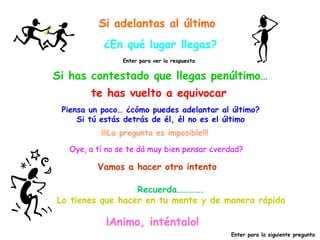 Si adelantas al último ¿En qué lugar llegas? Si has contestado que llegas penúltimo… Enter para ver la respuesta te has vuelto a equivocar Piensa un poco… ¿cómo puedes adelantar al último? Si tú estás detrás de él, él no es el último Oye, a tí no se te dá muy bien pensar ¿verdad? ¡¡¡La pregunta es imposible!!! Vamos a hacer otro intento Recuerda…………. Lo tienes que hacer en tu mente y de manera rápida ¡Animo, inténtalo! Enter para la siguiente pregunta 