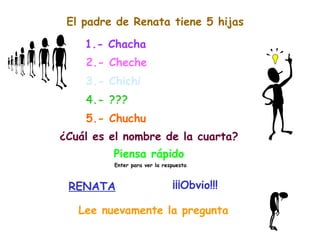 El padre de Renata tiene 5 hijas 1.- Chacha 2.- Cheche 3.- Chichi 4.- ??? 5.- Chuchu ¿Cuál es el nombre de la cuarta? Piensa rápido Enter para ver la respuesta RENATA ¡¡¡Obvio!!! Lee nuevamente la pregunta 