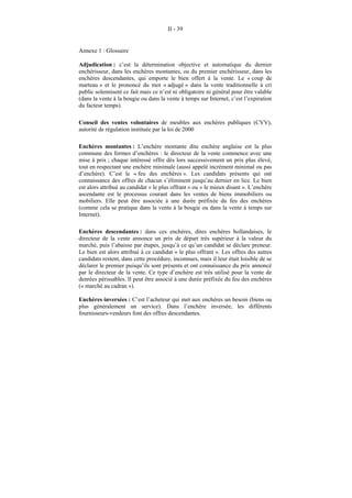 II - 39


Annexe 1 : Glossaire

Adjudication : c’est la détermination objective et automatique du dernier
enchérisseur, dans les enchères montantes, ou du premier enchérisseur, dans les
enchères descendantes, qui emporte le bien offert à la vente. Le « coup de
marteau » et le prononcé du mot « adjugé » dans la vente traditionnelle à cri
public solennisent ce fait mais ce n’est ni obligatoire ni général pour être valable
(dans la vente à la bougie ou dans la vente à temps sur Internet, c’est l’expiration
du facteur temps).

Conseil des ventes volontaires de meubles aux enchères publiques (CVV),
autorité de régulation instituée par la loi de 2000

Enchères montantes : L’enchère montante dite enchère anglaise est la plus
commune des formes d’enchères : le directeur de la vente commence avec une
mise à prix ; chaque intéressé offre dès lors successivement un prix plus élevé,
tout en respectant une enchère minimale (aussi appelé incrément minimal ou pas
d’enchère). C’est le « feu des enchères ». Les candidats présents qui ont
connaissance des offres de chacun s’éliminent jusqu’au dernier en lice. Le bien
est alors attribué au candidat « le plus offrant » ou « le mieux disant ». L’enchère
ascendante est le processus courant dans les ventes de biens immobiliers ou
mobiliers. Elle peut être associée à une durée préfixée du feu des enchères
(comme cela se pratique dans la vente à la bougie ou dans la vente à temps sur
Internet).

Enchères descendantes : dans ces enchères, dites enchères hollandaises, le
directeur de la vente annonce un prix de départ très supérieur à la valeur du
marché, puis l’abaisse par étapes, jusqu’à ce qu’un candidat se déclare preneur.
Le bien est alors attribué à ce candidat « le plus offrant ». Les offres des autres
candidats restent, dans cette procédure, inconnues, mais il leur était loisible de se
déclarer le premier puisqu’ils sont présents et ont connaissance du prix annoncé
par le directeur de la vente. Ce type d’enchère est très utilisé pour la vente de
denrées périssables. Il peut être associé à une durée préfixée du feu des enchères
(« marché au cadran »).

Enchères inversées : C’est l’acheteur qui met aux enchères un besoin (biens ou
plus généralement un service). Dans l’enchère inversée, les différents
fournisseurs-vendeurs font des offres descendantes.
 