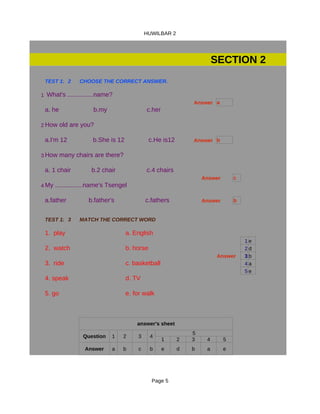HUWILBAR 2




                                                                       SECTION 2
 TEST 1: CHOOSE THE CORRECT ANSWER.
          2  CHOOSE THE CORRECT ANSWER.

1 What's ...............name?
                                                              Answer a
 a. he               b.my                  c.her

2 How old are you?

 a.I'm 12            b.She is 12              c.He is12       Answer b

3 How many chairs are there?

 a. 1 chair         b.2 chair              c.4 chairs
                                                                  Answer       c
4 My ................name's Tsengel

 a.father          b.father's              c.fathers              Answer       b


 TEST 1: MATCH THE CORRECT WORD.
         3   MATCH THE CORRECT WORD

 1. play                           a. English
                                                                                   1e
 2. watch                          b. horse                                        2d
                                                                        Answer     3b
 3. ride                           c. basketball                                   4a
                                                                                   5e
 4. speak                          d. TV

 5. go                             e. for walk



                                       answer's sheet
                                                              5
                 Question   1    2     3      4
                                                   1      2   3    4       5
                 Answer     a    b     c      b    e      d   b    a       e




                                               Page 5
 