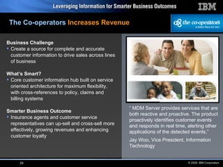Business Challenge Create a source for complete and accurate customer information to drive sales across lines of business What’s Smart? Core customer information hub built on service oriented architecture for maximum flexibility, with cross-references to policy, claims and billing systems Smarter Business Outcome Insurance agents and customer service representatives can up-sell and cross-sell more effectively, growing revenues and enhancing customer loyalty “  MDM Server provides services that are both reactive and proactive. The product proactively identifies customer events and responds in real time, alerting other applications of the detected events.” Jay Woo, Vice President, Information Technology The Co-operators   Increases Revenue 