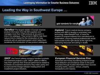 Leading the Way in Southwest Europe … SNCF  the French railway company handles hundreds of  investment projects a year. SNCF called on IBM to help them optimize their financial performance related to hundreds of investment decisions they make yearly and to improved the linkage between headquarters and investment project directors.  Implanet   French medical device company worked with IBM to develop a proprietary new technology called BeepNTrack, to trace the location of surgical implants from manufacturer to  implantation, ensuring medical professionals would have access to the right device at the right time, optimizing resources and aiding in recalls. Carrefour   The largest retailer in Europe receives product information from 80,000 suppliers and manages more than 2,5M products at any point in time in its catalogue. They turned to IBM to help them reduce time to market for the introduction of new products with an optimized system which helps them accelerate the introduction of new product catalogues   European Financial Services Firm Advanced anti-money laundering analytics brings fraud detection and avoidance closer to the point of contact through trusted information from sources including banks, casinos, census, property transactions and notaries. 