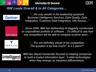 IBM Leads Overall & in All Categories… “… You are definitely ahead of the competition. The question is by how much?  Is it 2 years?”  “… the only vendor in the leadership quadrant: Business Intelligence Services, Data Quality, Data Integration, Customer Data Integration, Info Access…” “… Since 2006, IBM has deliberately & doggedly constructed an unparalleled portfolio of software  …it's difficult to see how any competitors will be able to compete anytime soon…” IBM has stayed maniacally focused on helping companies to build a trusted information layer.  It adds technologies when they emerge as important differentiators.  