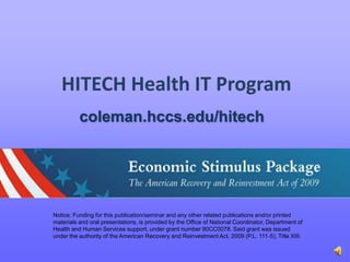 HITECH Health IT Program  coleman.hccs.edu/hitech Notice: Funding for this publication/seminar and any other related publications and/or printed materials and oral presentations, is provided by the Office of National Coordinator, Department of Health and Human Services support, under grant number 90CC0078. Said grant was issued under the authority of the American Recovery and Reinvestment Act, 2009 (P.L. 111‐5), Title XIII. 