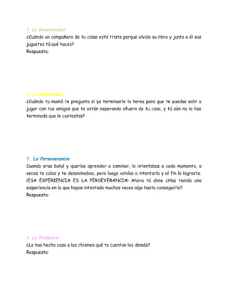 5. La Generosidad
¿Cuándo un compañero de tu clase está triste porque olvido su libro y junto a él sus
juguetes tú qué haces?
Respuesta:
6. La Honestidad
¿Cuándo tu mamá te pregunta si ya terminaste la terea para que te puedas salir a
jugar con tus amigos que te están esperando afuera de tu casa, y tú aún no la has
terminado que le contestas?
7. La Perseverancia
Cuando eras bebé y querías aprender a caminar, lo intentabas a cada momento, a
veces te caías y te desanimabas, pero luego volvías a intentarlo y al fin lo lograste.
¡ESA EXPERIENCIA ES LA PERSEVERANCIA! Ahora tú dime ¿Has tenido una
experiencia en la que hayas intentado muchas veces algo hasta conseguirlo?
Respuesta:
8. La Prudencia
¿Le has hecho caso a los chismes qué te cuentan los demás?
Respuesta:
 