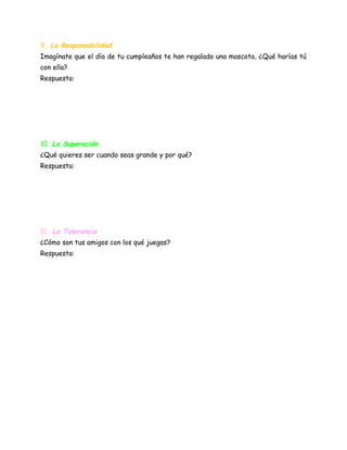 9. La Responsabilidad
Imagínate que el día de tu cumpleaños te han regalado una mascota, ¿Qué harías tú
con ella?
Respuesta:
10. La Superación
¿Qué quieres ser cuando seas grande y por qué?
Respuesta:
11. La Tolerancia
¿Cómo son tus amigos con los qué juegas?
Respuesta:
 