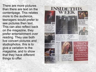 There are more pictures
than there are text on the
contentpage. This relates
more to the audience,
teenagers would prefer to
see pictures then text.
This can also reflect back
on the magazine, they
prefer entertainment over
reading. They use both
live concert pictures and
studiophotos, this is to
give a variation to the
magazine, and to show
that they have different
things to offer.
 