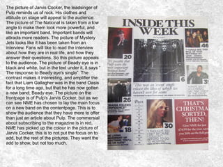 The picture of Jarvis Cocker, the leadsinger of
Pulp reminds us of rock. His clothes and
attitude on stage will appeal to the audience.
The picture of The National is taken from a low
angle to make them look more powerful, and
like an important band. Important bands will
attracts more readers. The picture of Mystery
Jets looks like it has been taken from an
interview. Fans will like to read the interview
about how they are in real life, and how they
answer their questions. So this picture appeals
to the audience. The picture of Beady eye is in
black and white, but in the text under it, it says “
The response to Beady eye's single”. The
contrast makes it interesting, and amplifier the
fact that Liam Gallagher was in the band Oasis
for a long time ago, but that he has now gotten
a new band; Beady eye. The picture on the
frontpage is of Pulp's Jarvis Cocker, but as we
can see NME has chosen to lay the main focus
on a new band on the contentpage. This is to
show the audience that they have more to offer
than just an article about Pulp. The commersial
about subscribing to the magazine is in red,
NME has picked up the colour in the picture of
Jarvis Cocker, this is to not put the focus on to
add, but the rest of the pictures. They want the
add to show, but not too much.
 