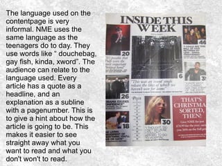 The language used on the
contentpage is very
informal. NME uses the
same language as the
teenagers do to day. They
use words like “ douchebag,
gay fish, kinda, xword”. The
audience can relate to the
language used. Every
article has a quote as a
headline, and an
explanation as a subline
with a pagenumber. This is
to give a hint about how the
article is going to be. This
makes it easier to see
straight away what you
want to read and what you
don't won't to read.
 