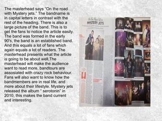 The masterhead says “On the road
with Mystery jets.” The bandname is
in capital letters in contrast with the
rest of the heading. There is also a
large picture of the band. This is to
get the fans to notice the article easily.
The band was formed in the early
90's, the band is an established band.
And this equals a lot of fans which
again equals a lot of readers. The
masterhead presents what the article
is going to be about well.The
masterhead will make the audience
want to read more, bandtours are
assosiated with crazy rock behaviour.
Fans will also want to know how the
bandmembers are in real life, and
more about their lifestyle. Mystery jets
released the album “ serotonin” in
2010, this makes the band current
and interesting.
 