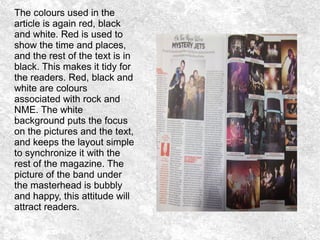 The colours used in the
article is again red, black
and white. Red is used to
show the time and places,
and the rest of the text is in
black. This makes it tidy for
the readers. Red, black and
white are colours
associated with rock and
NME. The white
background puts the focus
on the pictures and the text,
and keeps the layout simple
to synchronize it with the
rest of the magazine. The
picture of the band under
the masterhead is bubbly
and happy, this attitude will
attract readers.
 