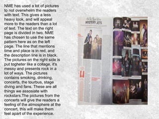 NME has used a lot of pictures
to not overwhelm the readers
with text. This gives a less
heavy look, and will appeal
more to the readers than a lot
of text. The text on the right
page is divided in two. NME
has chosen to use the same
pattern here as on the left
page. The line that mentions
time and place is in red, and
the description line is in black.
The pictures on the right side is
put togheter like a collage, it's
messy and presents rock in a
lot of ways. The pictures
contains smoking, drinking,
concerts, the tourbus, stage
diving and fans. These are all
things we assosiate with
rockstars.The pictures from the
concerts will give the readers a
feeling of the atmosphere at the
concert, this will make them
feel apart of the experience.
 