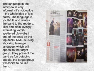 The language in the
interview is very
informal «it's ridicouilos
– the whole idea of it is
nuts!» The language is
youthfull, and relates
the band to the readers.
«kai and blain lovingly
simulating vomit-
spattered blowjobs in
one of the beds on the
top deck» NME is using
shocking teenage
language, which will
appeal to the target
group. They present the
band as fun outgoing
people, the target group
will aspire to be like
them.
 