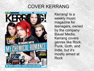 COVER KERRANG
Kerrang! Is a
weekly music
magazine for
teenagers, owned
by the company
Bauer Media.
Kerrang covers
genres like Rock,
Punk, Goth, and
Indie, but it’s
mostly aimed at
Rock.
 
