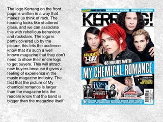 The logo Kerrang on the front
page is written in a way that
makes us think of rock. The
heading looks like shattered
glass, and we can associate
this with rebellious behaviour
and rockstars. The logo is
partly covered up by the
picture, this lets the audience
know that it’s such a well
known magazine that they don’t
need to show their entire logo
to get buyers. This will attract
new buyers because it gives a
feeling of experience in the
music magazine industry. The
fact that the picture of My
chemical romance is larger
than the magazine lets the
readers know that the band is
bigger than the magazine itself.
 