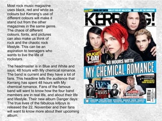 Most rock music magazine
uses black, red and white as
colours but Kerrang’s use of
different colours will make it
stand out from the other
magazines in the same genre.
The chaos of different
colours, fonts, and pictures
can also make us think of
rock and the chaotic rock
lifestyle. This can be an
aspiration to teenagers who
wants to live the life of
rockstars.
The headmaster is in Blue and White and
says; 48 hours with My chemical romance.
The band is current and they have a lot of
fans. This headline tells the audience that
Kerrang has spent 48 hours with My
chemical romance. Fans of the famous
band will want to know how the four band
members are in real life, and about their life
and lifestyle. Their new album Danger days:
The true lives of the fabulous killjoys is
released the 22. November and their fans
will want to know more about their upcoming
album.
 