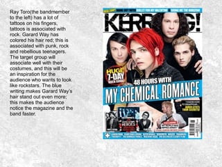 Ray Toro(the bandmember
to the left) has a lot of
tattoos on his fingers,
tattoos is associated with
rock. Garard Way has
colored his hair red; this is
associated with punk, rock
and rebellious teenagers.
The target group will
associate well with their
costumes, and this will be
an inspiration for the
audience who wants to look
like rockstars. The blue
writing makes Garard Way’s
hair stand out even more;
this makes the audience
notice the magazine and the
band faster.
 