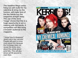 The headline Mega comp:
hang out with bullet for my
valentine & bring me the
horizon, will make fans of
the two bands buy the
magazine straight away.
The use of the word
“mega” shows that this is a
huge opportunity to win a
meeting with the bands. A
competition will also bring
a broader audience to the
magazine.
“I know how to disappear”
Jared Leto’s tour secrets!
People will want to know
more about this because
the frontpage does not
reveal the entire story
about this article about
jared leto. This will also
attract all 30 second to
mars fans.
 