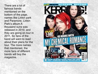 There are a lot of
famous bands
mentioned on the
bottom of the page,
names like Linkin park
and Paramore. Linkin
Park’s album A
thousand suns was
released in 2010, and
they are going on tour in
2011. So fans of the
band will want to read
about their plans for the
tour. The more names
that mentioned, the
more fans of different
bands will buy the
magazine.
 