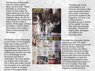 The Kerrang contentspage
uses the colours yellow,
black, red and white. Yellow
and black er contrasting
colours so this makes the
yellow stand out even more.
There are subheadings like
feedback, news, win. All the
subheadings are in black and
yellow, this is to make a
system. All the page numbers
are written in red to make a
new system and to make it
clearer where you can find
the articles.
The layout on the contentpage
is very similar to the frontpage.
They have mostly used the
same colours and fonts as on
the frontpage. This makes the
magazine more structured and
professional. And the main task
for a contentpage is to be
structured, and easy to
understand. The cover stories
are marked with a red circle
with a black star inside, this fits
with the genre rock, and it also
makes it easier to navigate
quicker to the cover stories.
The language on the
contentpage is very
informal, and there is also
used exclamation point a
lot to make it more loud,
just like the audience, the
magazine, and rock. Like
in this sentence “
Florida's ska-punk heroes
hit the capital!” Kerrang
also uses oral language
and slang. This fits the
target group, teenagers
can relate to the
language used.
The letter from the editor hits the
target group well. The editor
Nichda lets the readers know that
she has already heard My
chemical romance new album
and that they should be excited
for it to come out. She also tells
that you can read more about this
in the magazine. It makes the
magazine more personal when
she writes towards the readers in
the form of a letter. This letter
from the editor column gives the
magazine a personal touch.
 