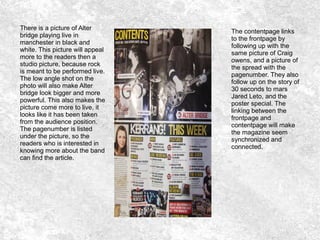 There is a picture of Alter
bridge playing live in
manchester in black and
white. This picture will appeal
more to the readers then a
studio picture, because rock
is meant to be performed live.
The low angle shot on the
photo will also make Alter
bridge look bigger and more
powerful. This also makes the
picture come more to live, it
looks like it has been taken
from the audience position.
The pagenumber is listed
under the picture, so the
readers who is interested in
knowing more about the band
can find the article.
The contentpage links
to the frontpage by
following up with the
same picture of Craig
owens, and a picture of
the spread with the
pagenumber. They also
follow up on the story of
30 seconds to mars
Jared Leto, and the
poster special. The
linking between the
frontpage and
contentpage will make
the magazine seem
synchronized and
connected.
 