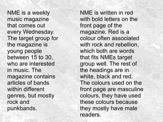 NME is a weekly
music magazine
that comes out
every Wednesday.
The target group for
the magazine is
young people
between 15 to 30,
who are interested
in music. The
magazine contains
articles of bands
within different
genres, but mostly
rock and
punkbands.
NME is written in red
with bold letters on the
front page of the
magazine. Red is a
colour often associated
with rock and rebellion,
which both are words
that fits NMEs target
group well. The rest of
the headings are in
white, black and red.
The colours used on the
front page are masculine
colours, they have used
these colours because
they mostly have male
readers.
 