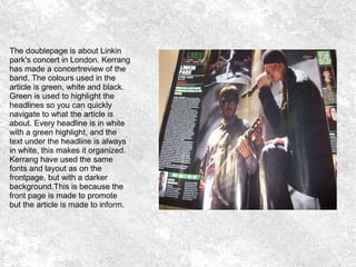 The doublepage is about Linkin
park's concert in London. Kerrang
has made a concertreview of the
band. The colours used in the
article is green, white and black.
Green is used to highlight the
headlines so you can quickly
navigate to what the article is
about. Every headline is in white
with a green highlight, and the
text under the headline is always
in white, this makes it organized.
Kerrang have used the same
fonts and layout as on the
frontpage, but with a darker
background.This is because the
front page is made to promote
but the article is made to inform.
 