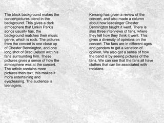 The black background makes the
concertpictures blend in the
background. This gives a dark
atmosphere that Linkin Park's
songs usually has, the
background matches their music
genre, which is rock. The pictures
from the concert is one close up
of Chester Bennington, and one
long shot of Brad Delson with his
fans surrounding him. These
pictures gives a sense of how the
atmosphere was at the concert.
The article contains more
pictures then text, this makes it
more entertaining and
eyepleasing. The audience is
teenagers.
Kerrang has given a review of the
concert, and also made a column
about how leadsinger Chester
Bennington taught it went. There is
also three interviews of fans, where
they tell how they think it went. This
gives a diversity of opinions on the
concert. The fans are in different ages
and genders to get a variation of
opinion. We also get a sense of how
the band is by seeing pictures of the
fans. We can see that the fans all have
clothes that can be associated with
rockfans.
 