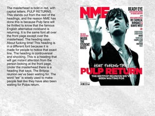 The masterhead is bold in red, with
capital letters; PULP RETURNS.
This stands out from the rest of the
headings, and the reason NME has
done this is because Pulp fans will
be thrilled to know that the famous
English alternative rockband is
returning. It is the same font all over
the front page except over the
masterhead. The heading says:
About fucking time! This heading is
in a different font because it is
made for people to notice that exact
line. The heading is controversial
and shocking. This is a heading that
will get instant attention from the
person looking at the front page.
Under the masterhead there is a
heading that says; The Britpop
reunion we’ve been waiting for. The
word “we” is wisely used to make
people feel like they have also been
waiting for Pulps return.
 