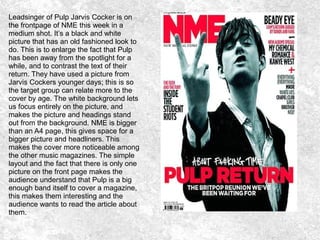 Leadsinger of Pulp Jarvis Cocker is on
the frontpage of NME this week in a
medium shot. It’s a black and white
picture that has an old fashioned look to
do. This is to enlarge the fact that Pulp
has been away from the spotlight for a
while, and to contrast the text of their
return. They have used a picture from
Jarvis Cockers younger days; this is so
the target group can relate more to the
cover by age. The white background lets
us focus entirely on the picture, and
makes the picture and headings stand
out from the background. NME is bigger
than an A4 page, this gives space for a
bigger picture and headliners. This
makes the cover more noticeable among
the other music magazines. The simple
layout and the fact that there is only one
picture on the front page makes the
audience understand that Pulp is a big
enough band itself to cover a magazine,
this makes them interesting and the
audience wants to read the article about
them.
 