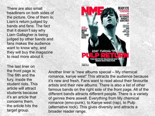 There are also small
headliners on both sides of
the picture. One of them is;
Liam’s return judged by
bands and fans. The fact
that it doesn’t say why
Liam Gallagher is being
judged by other bands and
fans makes the audience
want to know why, and
they will buy the magazine
to read more about it.
Another liner is “new albums special – My chemical
romance, kanye west” This attracts the audience because
it’s new and fresh. Fans want to read about their favourite
artists and their new albums. There is also a list of other
famous bands on the right side of the front page. All of the
different bands attracts different people. There is a variety
of genres there aswell. Everything from My chemical
romance (emo-punk), to Kanye west (rap), to Pulp
(alternative rock). This gives diversity and attracts a
broader reader range.
The last liner on
the front page is;
The filth and the
fury, inside the
student riots. This
article will attract
students because
it’s an article that
concerns them,
the article hits the
target group.
 