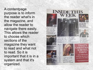 A contentpage
purpose is to inform
the reader what's in
the magazine, and
allow the reader to
navigate there easily.
This allows the reader
to choose which
sections of the
magazine they want
to read and what not
to read. So it is
important that it is in a
system and that it's
organized.
 