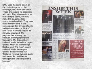 NME uses the same colors on
the contentpage as on the
frontpage; red, white and black.
These are colours we assosiate
with rock. They also continue to
use a simple layout, this is to
make the magazine look
synchronized and tidy. They have
used different fonts in the
contentpage, this gives a chaotic
feeling that makes us think of
rock. Even if it looks chaotic it's
still very organized. The
pagenumber are very big
because the target group are
teenagers. The big numbers
makes it easier to find the pages
quickly, which fits the teenage
lifestyle well. The “plus” column
makes it easier to navigate
quickly, it has sublines like
“features, reviews, live, gig guide”
and so on. As I said before
teenagers like the navigation to
be easy.
 