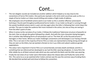 Cont...The non-diegetic sounds we included are another addition which helped us to stay close to the conventions of horror film trailers. One particular example is the eerie violin sound we used, as this is a staple of horror trailers as it does sound chilling and creates a fright mode of address. We employed a lot of handheld camera work in our trailer as this is another effective camerawork technique I found used throughout professional horror trailers. In our trailer as the girl is running through the woods handheld camera work is used, and also again when the killer is following their victim down the corridor. This was to make the audience feel more involved in the action, but also as they are seeing it from the killer’s point of view.  When it comes to the narrative of our trailer, it follows the traditional Todorovian structure of peaceful at the start, then an abrupt disruption followed by a death. And with the main characters being teenagers, this is another idea following forms of real products such as ‘The Hole 3D’ as this focused around 3 teenagers in their home. Where our trailer challenges conventions and stereotypes is our having a female killer. This is not seen in the majority of horror films as males are represented as being strong and tough so they are seen as the killers, but we wanted a female to mix it up a little and subvert audience gender expectations.The colour red is important in horror films as it conventionally connotes death and blood, and this is something that we referenced but developed as we had the killer wearing red gloves. In many films the killer abides by an all black vestural code which we also used with the black coat the killer was wearing. Finally the last shots of our trailer were information about the release date and finally the name of the film. This came to us as we watched other trailers and we saw this was the common way of ending them. We decided that worked well and chose to follow this convention.  