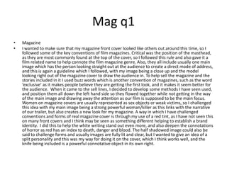 Mag q1MagazineI wanted to make sure that my magazine front cover looked like others out around this time, so I followed some of the key conventions of film magazines. Critical was the position of the masthead, as they are most commonly found at the top of the cover, so I followed this rule and also gave it a film related name to help connote the film magazine genre. Also, they all include usually one main image which has the person looking straight out at the audience to create a direct mode of address, and this is again a guideline which I followed, with my image being a close up and the model looking right out of the magazine cover to draw the audience in. To help sell the magazine and the stories included in it I used buzz words which is another convention of magazines, such as the word ‘exclusive’ as it makes people believe they are getting the first look, and it makes it seem better for the audience.  When it came to the sell lines, I decided to develop some methods I have seen used, and position them all down the left hand side so they flowed together while not getting in the way of the main image and drawing away the attention as our film is supposed to be the main focus.  Women on magazine covers are usually represented as sex objects or weak victims, so I challenged this idea with my main image being a strong powerful woman/killer as this links with the narrative of our trailer, but also creates a new look for my magazine. A way in which I have challenged conventions and forms of real magazine cover is through my use of a red tint, as I have not seen this on many front covers and I think may be seen as something different helping to establish a brand identity.  I did this to help the white writing stand out even more, and also deepen the connotations of horror as red has an index to death, danger and blood. The half shadowed image could also be said to challenge forms and usually images are fully lit and clear, but I wanted to give an idea of a split personality and this was my way for doing it on the cover, which I think works well, and the knife being included is a powerful connotative object in its own right. 