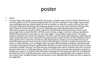 posterPosterThe one large main image I have used for the poster is another way in which I follow the forms of real film posters as this is done throughout them all, but then saying this, the image I have chosen also challenges what you would expect to find on a poster, as they are usually a shot of the main character looking all interesting and intriguing, where as ours is the main character looking at her own reflection to show the killer. It is more challenging to understand but gives away some information about the storyline which is good for the potential audience to know, as this could encourage them to watch the film. All films seem to have a slogan, and this is why we decided to follow that convention and create our very own slogan: ‘It only takes a split second’. This gives another indication as to what may happen in the film, with the word split being key in signifying the ‘split’ personality of the main character. We positioned this under the title as from looking at many other posters this is how they are laid out. We developed our poster as we included a key visual motif throughout each of our products, which is the red glove, and this is visible on the poster and draws in some attention as it is a bright colour but gives off connotations of death. We have made sure that a clear genre has been signified with the horror theme shown and the dark mise-en-scene and knife included. The way I see that we have challenged other forms of posters was first, we were going to have ours in a landscape layout, which is not the most common way to present a poster as people are used to it in portrait with information leading from the top down. We then changed this but kept the mirror and reflection idea, which is not what you would expect from a poster, as they are usually more ‘straight forward’ but we wanted a more detailed idea of what our film is about to be suggested. 