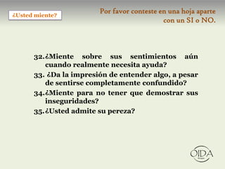 Por favor conteste en una hoja aparte
¿Usted miente?
                                            con un SI o NO.



      32.¿Miente sobre sus sentimientos aún
         cuando realmente necesita ayuda?
      33. ¿Da la impresión de entender algo, a pesar
         de sentirse completamente confundido?
      34.¿Miente para no tener que demostrar sus
         inseguridades?
      35.¿Usted admite su pereza?
 