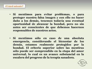 ¿Usted miente?


   • Si mentimos para evitar problemas, o para
     proteger nuestra falsa imagen y con ello no hacer
     daño a los demás, tenemos todavía una eventual
     oportunidad de alcanzar la bondad, pero no sin
     antes ser conscientes de que debemos hacernos
     responsables de nuestros actos.

   • Si mentimos sólo en caso de una absoluta
     emergencia, considerando el bienestar de los
     demás, estamos realmente protegidos por la
     bondad. El criterio superior sobre las mentiras
     sólo puede ser comprendido en la etapa del amor
     universal, lo cual es un avance substancial en la
     escalera del progreso de la terapia sanadora.
 