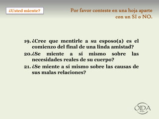 ¿Usted miente?          Por favor conteste en una hoja aparte
                                            con un SI o NO.



      19. ¿Cree que mentirle a su esposo(a) es el
          comienzo del final de una linda amistad?
      20.¿Se miente a sí mismo sobre las
          necesidades reales de su cuerpo?
      21. ¿Se miente a sí mismo sobre las causas de
          sus malas relaciones?
 